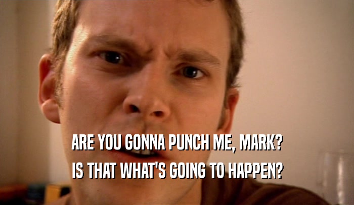 ARE YOU GONNA PUNCH ME, MARK?
 IS THAT WHAT'S GOING TO HAPPEN?
 
