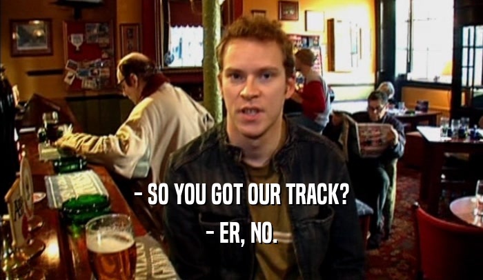 - SO YOU GOT OUR TRACK? - ER, NO. 