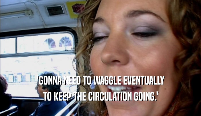 'GONNA NEED TO WAGGLE EVENTUALLY TO KEEP THE CIRCULATION GOING.' 
