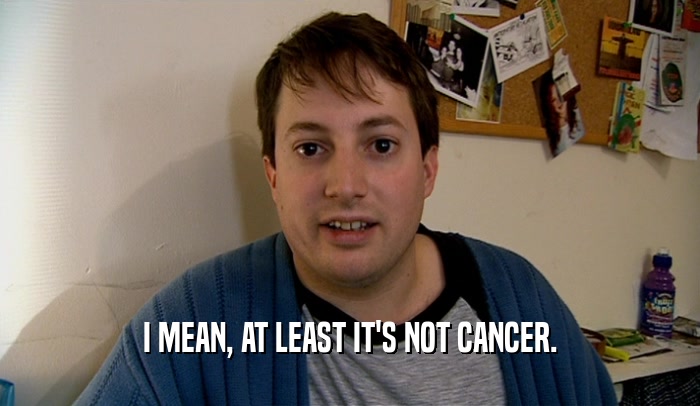 I MEAN, AT LEAST IT'S NOT CANCER.  