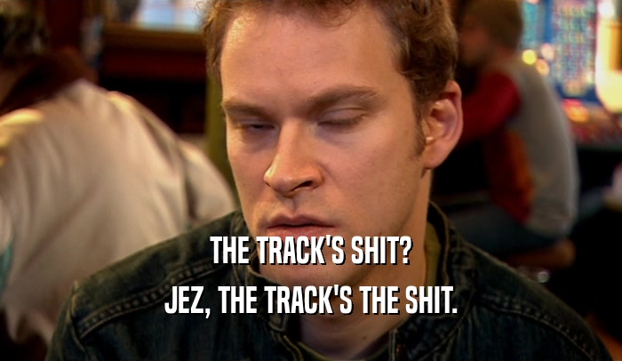 THE TRACK'S SHIT?
 JEZ, THE TRACK'S THE SHIT.
 