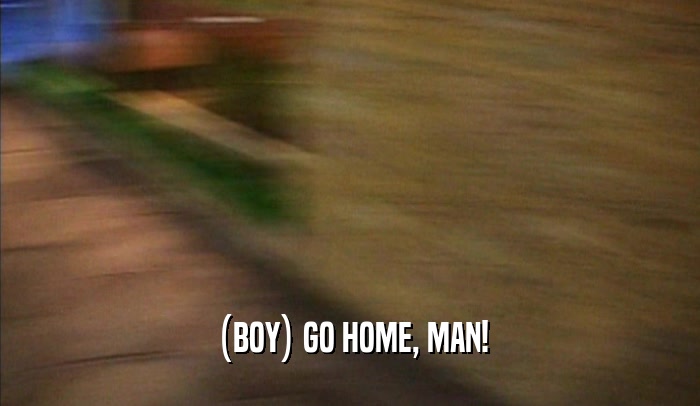 (BOY) GO HOME, MAN!  