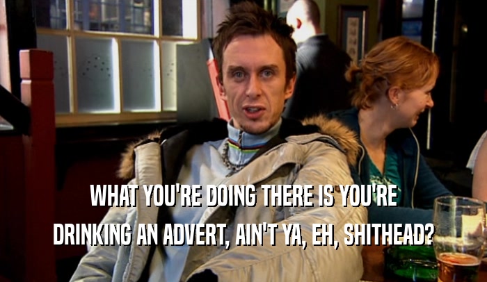 WHAT YOU'RE DOING THERE IS YOU'RE DRINKING AN ADVERT, AIN'T YA, EH, SHITHEAD? 