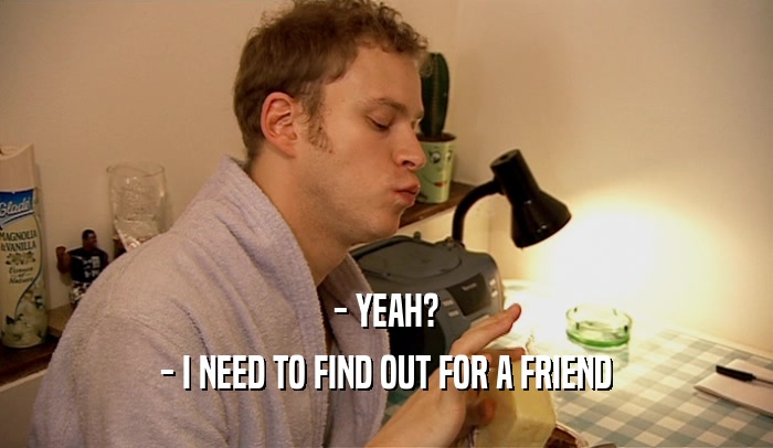 - YEAH? - I NEED TO FIND OUT FOR A FRIEND 