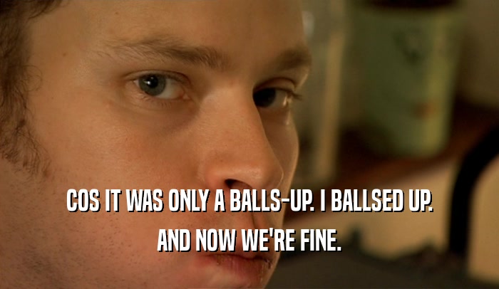 COS IT WAS ONLY A BALLS-UP. I BALLSED UP. AND NOW WE'RE FINE. 