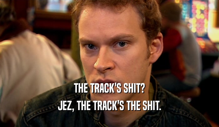 THE TRACK'S SHIT? JEZ, THE TRACK'S THE SHIT. 