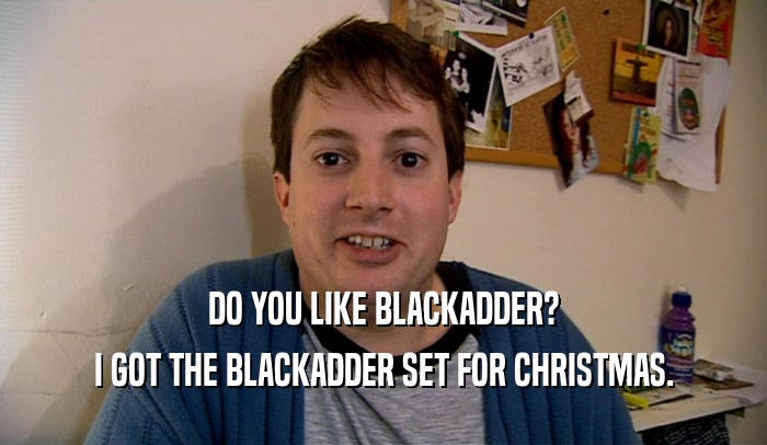 DO YOU LIKE BLACKADDER? I GOT THE BLACKADDER SET FOR CHRISTMAS. 