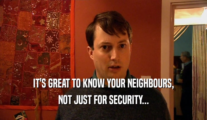 IT'S GREAT TO KNOW YOUR NEIGHBOURS,
 NOT JUST FOR SECURITY...
 