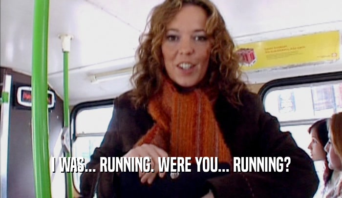 I WAS... RUNNING. WERE YOU... RUNNING?  