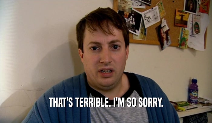 THAT'S TERRIBLE. I'M SO SORRY.  