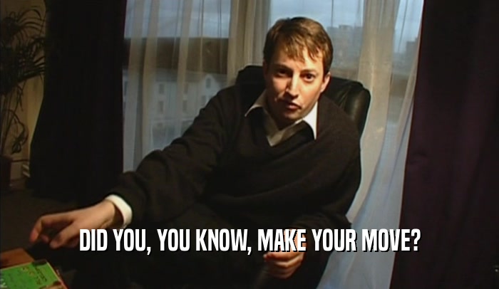 DID YOU, YOU KNOW, MAKE YOUR MOVE?  