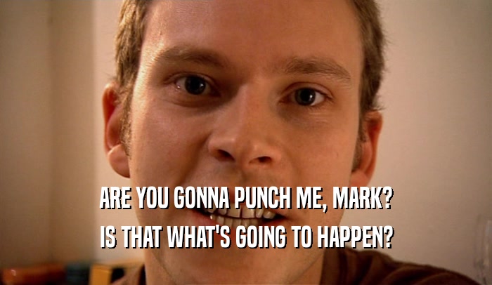 ARE YOU GONNA PUNCH ME, MARK?
 IS THAT WHAT'S GOING TO HAPPEN?
 