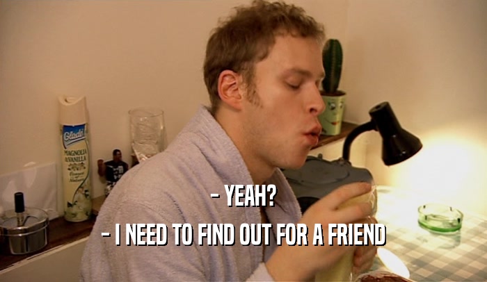 - YEAH? - I NEED TO FIND OUT FOR A FRIEND 