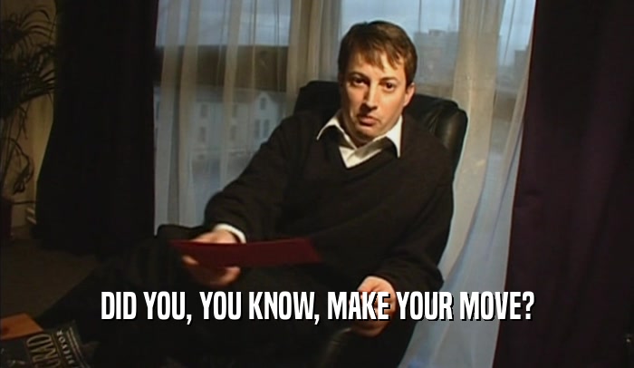 DID YOU, YOU KNOW, MAKE YOUR MOVE?  