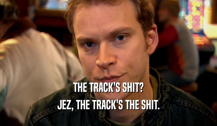 THE TRACK'S SHIT?
 JEZ, THE TRACK'S THE SHIT.
 