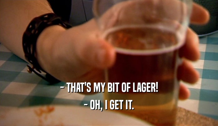 - THAT'S MY BIT OF LAGER!
 - OH, I GET IT.
 