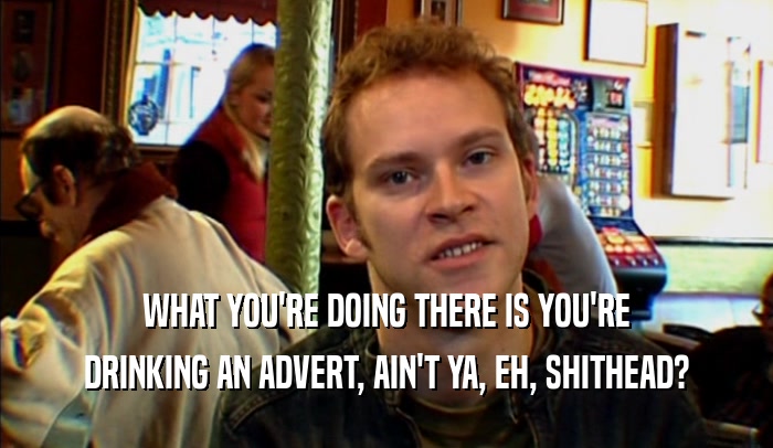 WHAT YOU'RE DOING THERE IS YOU'RE DRINKING AN ADVERT, AIN'T YA, EH, SHITHEAD? 