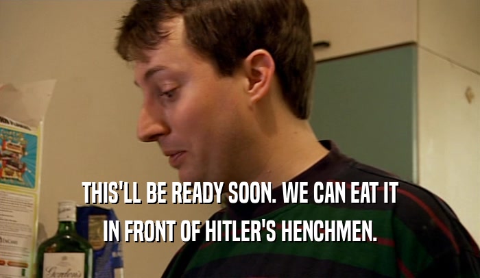 THIS'LL BE READY SOON. WE CAN EAT IT IN FRONT OF HITLER'S HENCHMEN. 