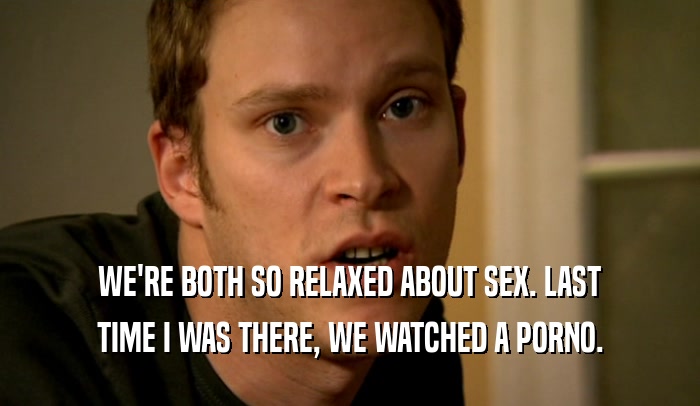 WE'RE BOTH SO RELAXED ABOUT SEX. LAST TIME I WAS THERE, WE WATCHED A PORNO. 