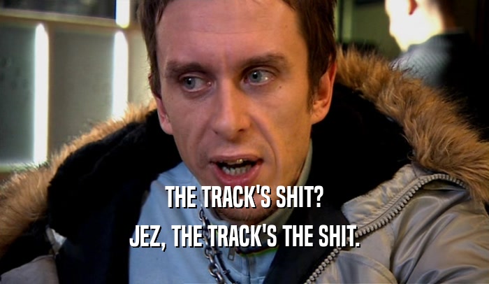 THE TRACK'S SHIT? JEZ, THE TRACK'S THE SHIT. 
