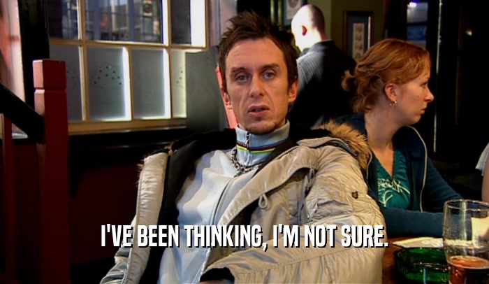 I'VE BEEN THINKING, I'M NOT SURE.  