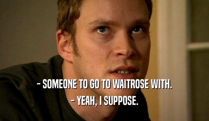 - SOMEONE TO GO TO WAITROSE WITH. - YEAH, I SUPPOSE. 
