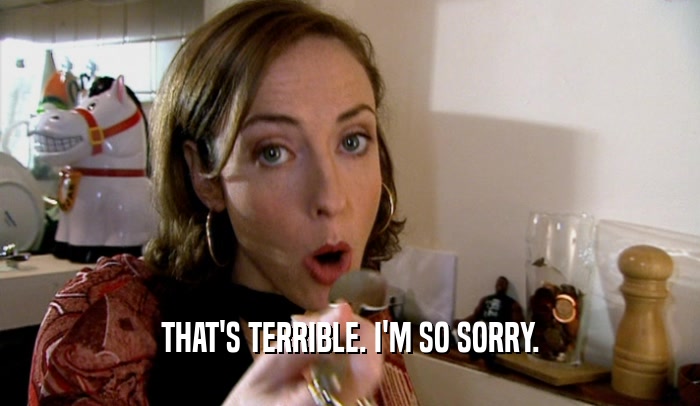 THAT'S TERRIBLE. I'M SO SORRY.  