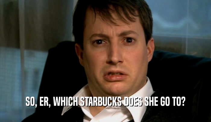 SO, ER, WHICH STARBUCKS DOES SHE GO TO?  