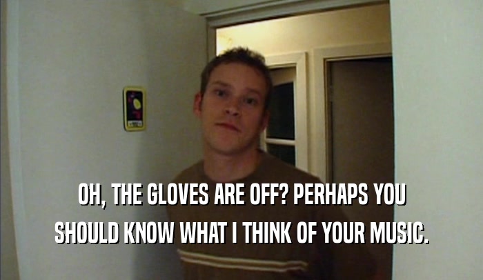 OH, THE GLOVES ARE OFF? PERHAPS YOU
 SHOULD KNOW WHAT I THINK OF YOUR MUSIC.
 