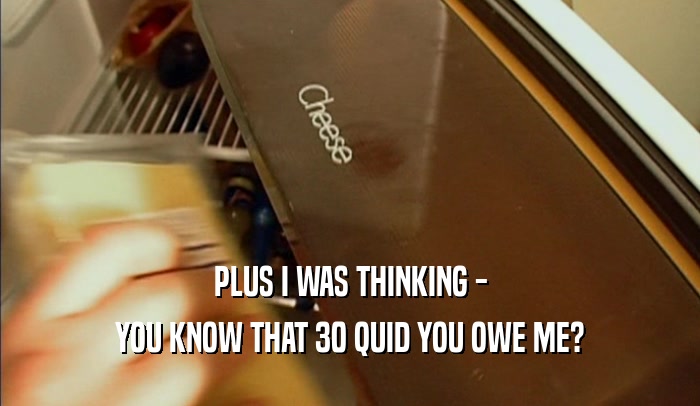 PLUS I WAS THINKING - YOU KNOW THAT 30 QUID YOU OWE ME? 