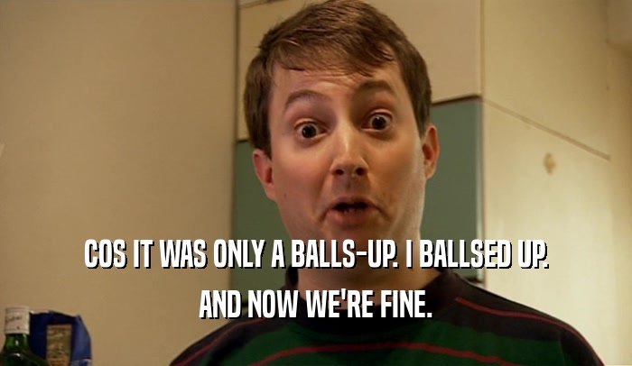 COS IT WAS ONLY A BALLS-UP. I BALLSED UP. AND NOW WE'RE FINE. 