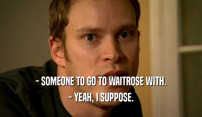 - SOMEONE TO GO TO WAITROSE WITH.
 - YEAH, I SUPPOSE.
 