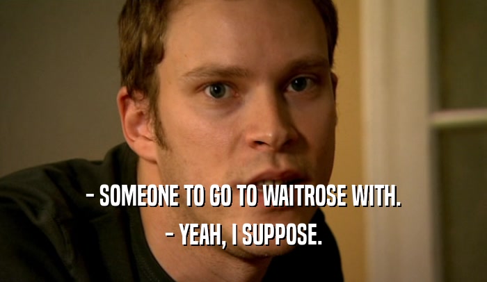 - SOMEONE TO GO TO WAITROSE WITH. - YEAH, I SUPPOSE. 
