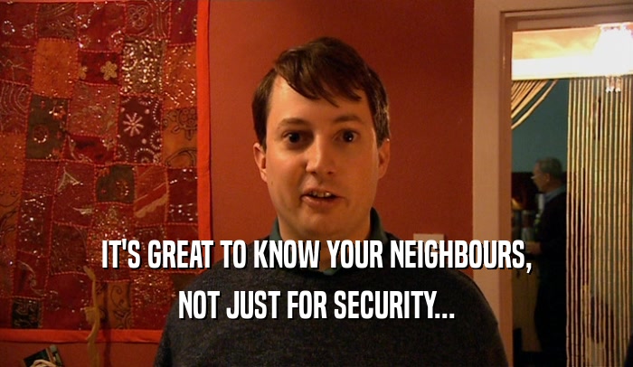 IT'S GREAT TO KNOW YOUR NEIGHBOURS,
 NOT JUST FOR SECURITY...
 