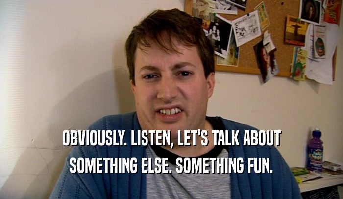 OBVIOUSLY. LISTEN, LET'S TALK ABOUT SOMETHING ELSE. SOMETHING FUN. 