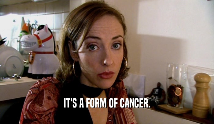 IT'S A FORM OF CANCER.  