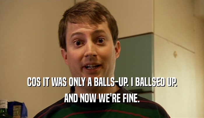 COS IT WAS ONLY A BALLS-UP. I BALLSED UP. AND NOW WE'RE FINE. 