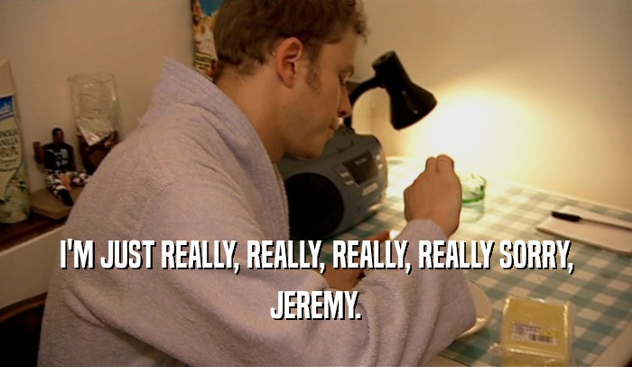 I'M JUST REALLY, REALLY, REALLY, REALLY SORRY, JEREMY. 