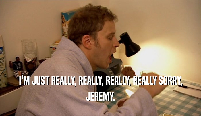 I'M JUST REALLY, REALLY, REALLY, REALLY SORRY, JEREMY. 