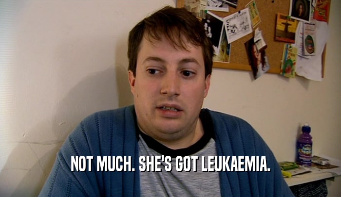 NOT MUCH. SHE'S GOT LEUKAEMIA.  