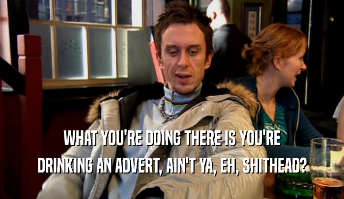 WHAT YOU'RE DOING THERE IS YOU'RE DRINKING AN ADVERT, AIN'T YA, EH, SHITHEAD? 