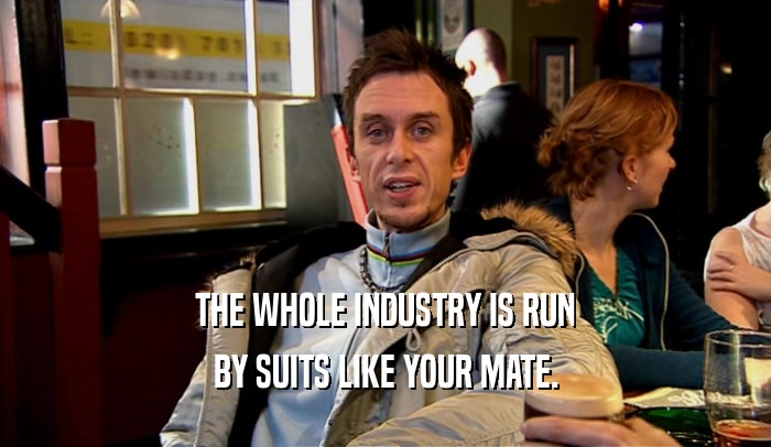 THE WHOLE INDUSTRY IS RUN
 BY SUITS LIKE YOUR MATE.
 