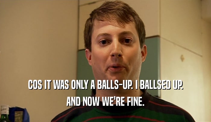 COS IT WAS ONLY A BALLS-UP. I BALLSED UP. AND NOW WE'RE FINE. 