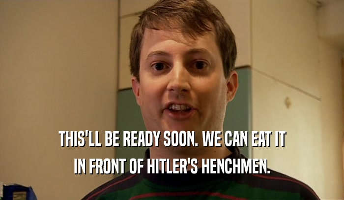 THIS'LL BE READY SOON. WE CAN EAT IT IN FRONT OF HITLER'S HENCHMEN. 