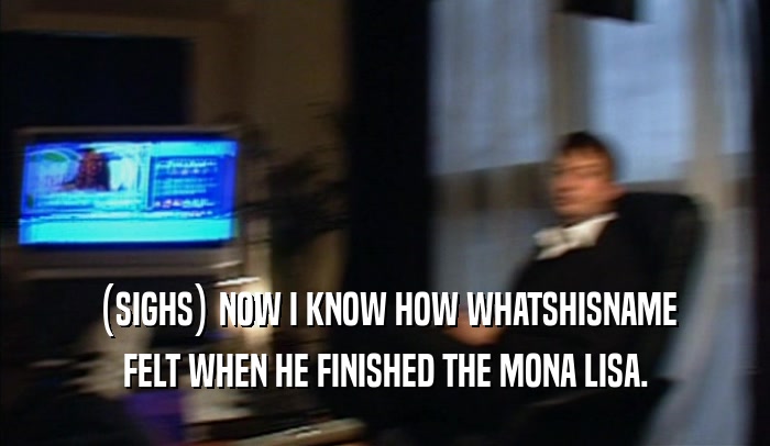 (SIGHS) NOW I KNOW HOW WHATSHISNAME FELT WHEN HE FINISHED THE MONA LISA. 