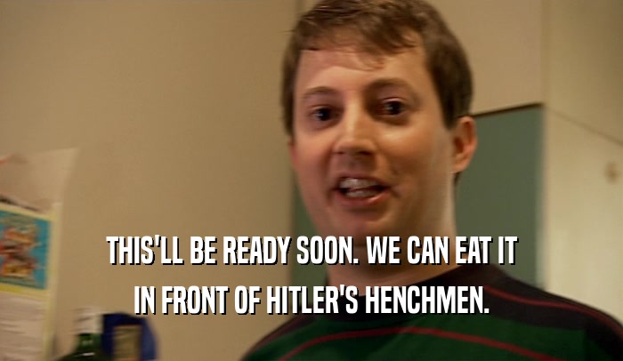 THIS'LL BE READY SOON. WE CAN EAT IT IN FRONT OF HITLER'S HENCHMEN. 