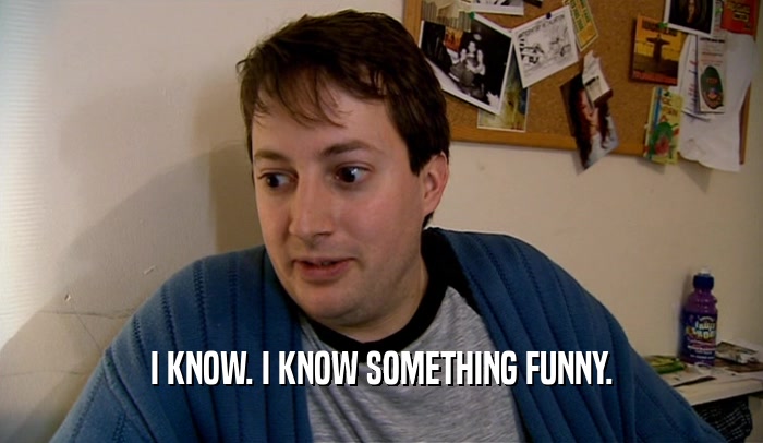 I KNOW. I KNOW SOMETHING FUNNY.  
