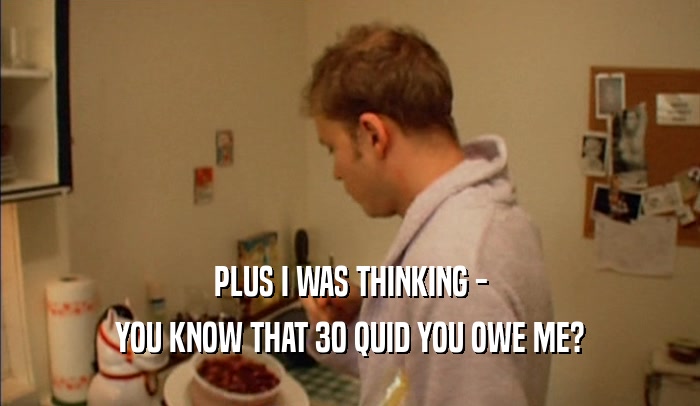 PLUS I WAS THINKING - YOU KNOW THAT 30 QUID YOU OWE ME? 