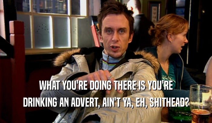 WHAT YOU'RE DOING THERE IS YOU'RE DRINKING AN ADVERT, AIN'T YA, EH, SHITHEAD? 