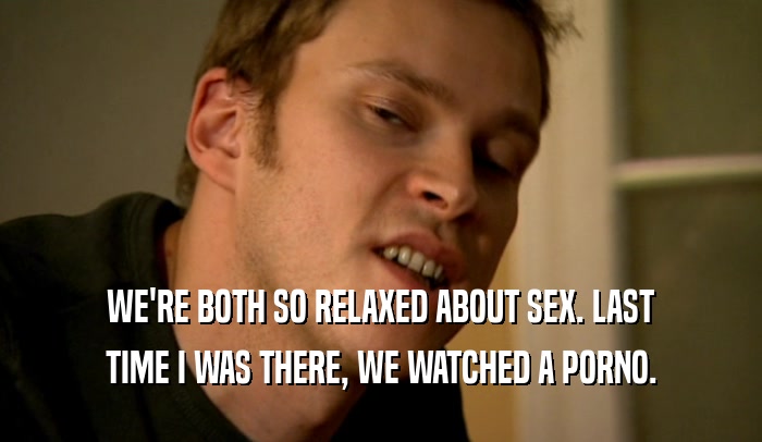 WE'RE BOTH SO RELAXED ABOUT SEX. LAST TIME I WAS THERE, WE WATCHED A PORNO. 